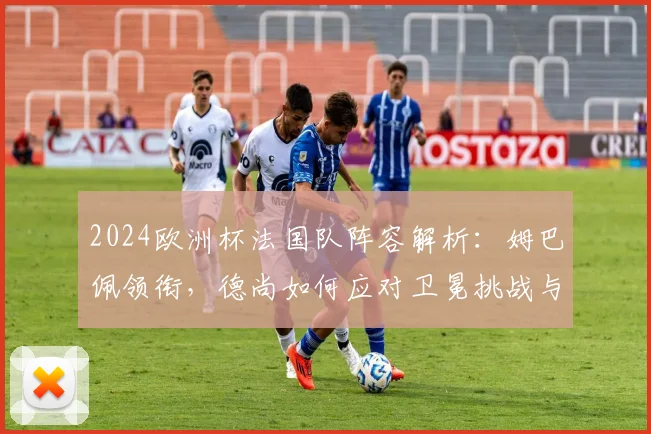 2024欧洲杯法国队阵容解析:姆巴佩领衔,德尚如何应对卫冕挑战与强敌