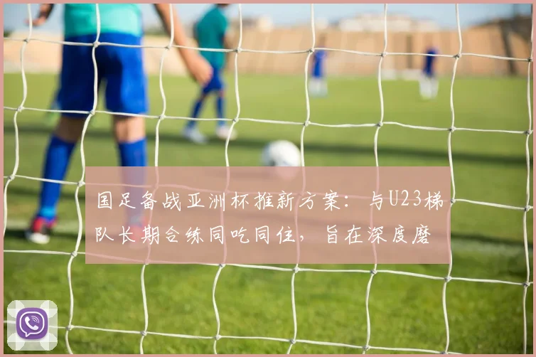国足备战亚洲杯推新方案：与U23梯队长期合练同吃同住，旨在深度磨合提升战斗力