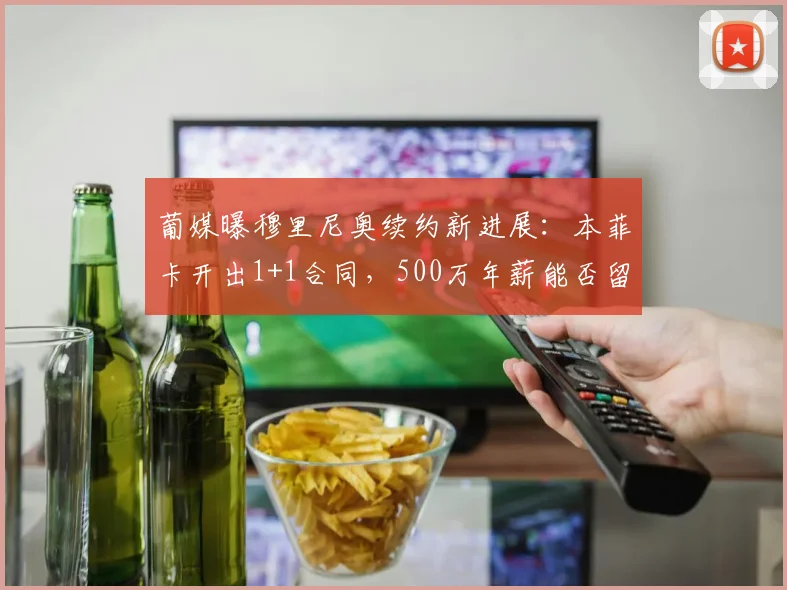 葡媒曝穆里尼奥续约新进展：本菲卡开出1+1合同，500万年薪能否留住狂人？