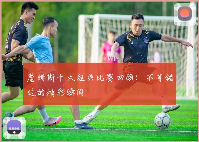詹姆斯十大经典比赛回顾:不可错过的精彩瞬间