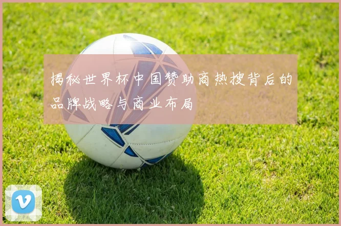 揭秘世界杯中国赞助商热搜背后的品牌战略与商业布局