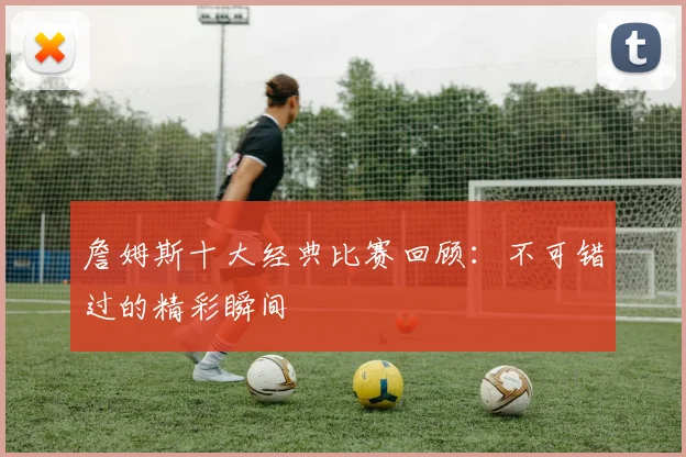 詹姆斯十大经典比赛回顾：不可错过的精彩瞬间