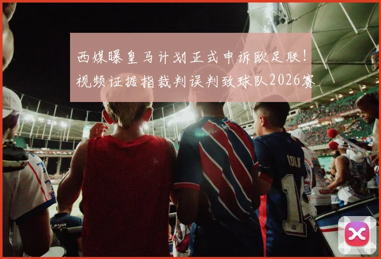 西媒曝皇马计划正式申诉欧足联！视频证据指裁判误判致球队2026赛季已丢16分，球迷炸锅