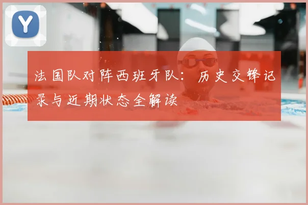 法国队对阵西班牙队:历史交锋记录与近期状态全解读