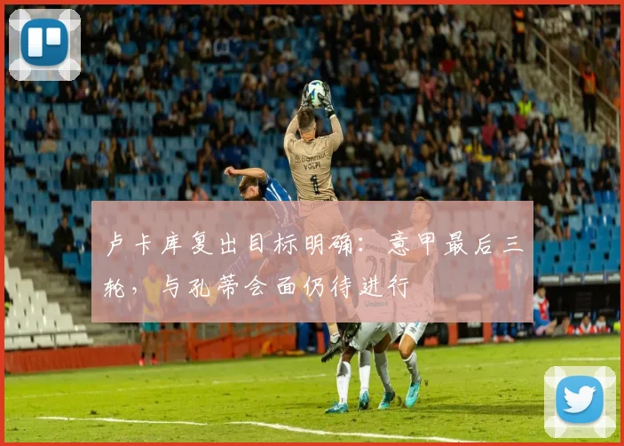卢卡库复出目标明确：意甲最后三轮，与孔蒂会面仍待进行