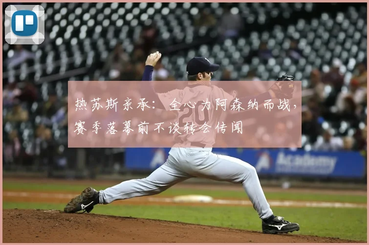 热苏斯亲承：全心为阿森纳而战，赛季落幕前不谈转会传闻