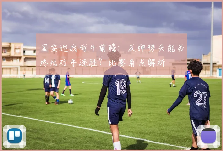 国安迎战海牛前瞻：反弹势头能否终结对手连胜？比赛看点解析