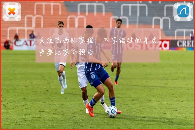 关注巴西队赛程：不容错过的年度重要比赛全预告