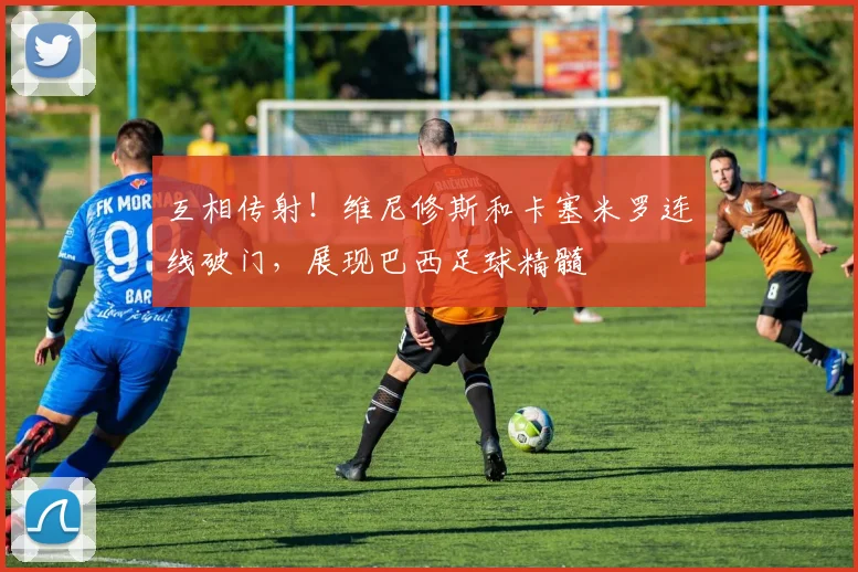 互相传射！维尼修斯和卡塞米罗连线破门，展现巴西足球精髓
