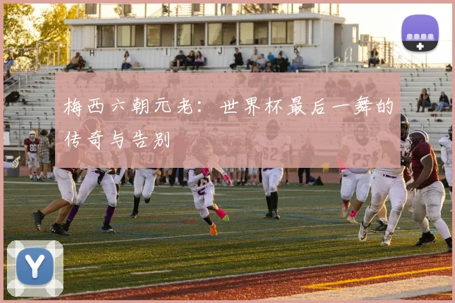 梅西六朝元老:世界杯最后一舞的传奇与告别