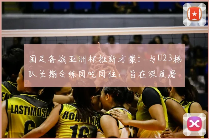 国足备战亚洲杯推新方案:与U23梯队长期合练同吃同住,旨在深度磨合提升战斗力