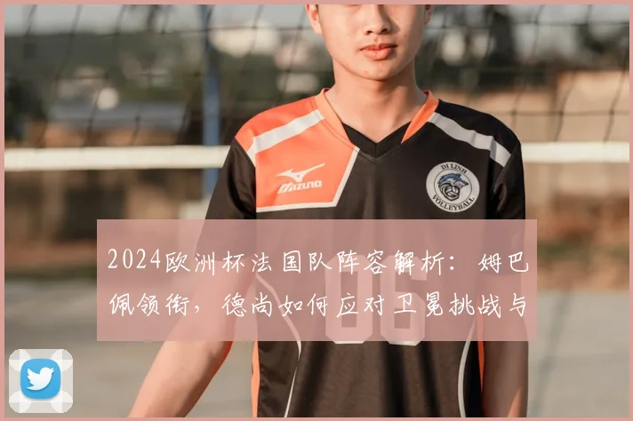 2024欧洲杯法国队阵容解析：姆巴佩领衔，德尚如何应对卫冕挑战与强敌
