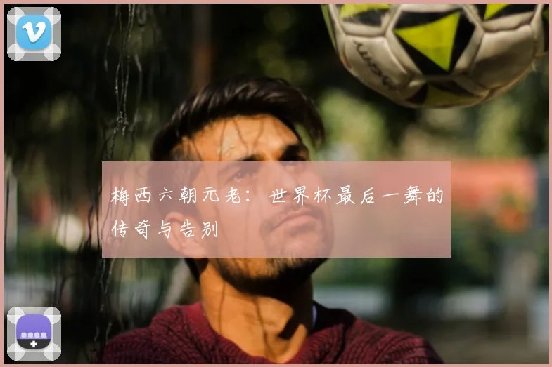 梅西六朝元老：世界杯最后一舞的传奇与告别
